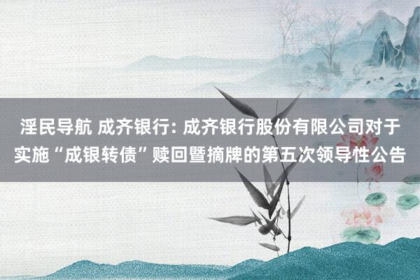淫民导航 成齐银行: 成齐银行股份有限公司对于实施“成银转债”赎回暨摘牌的第五次领导性公告
