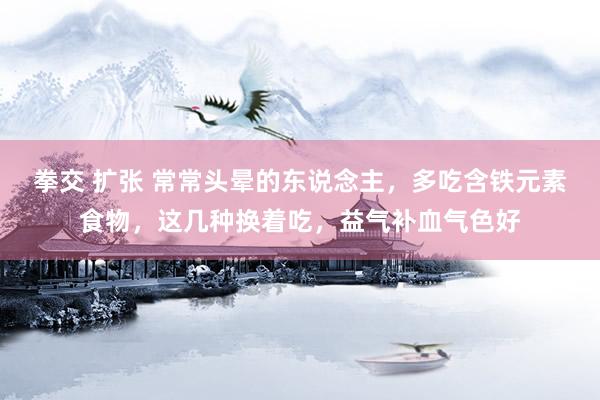 拳交 扩张 常常头晕的东说念主，多吃含铁元素食物，这几种换着吃，益气补血气色好