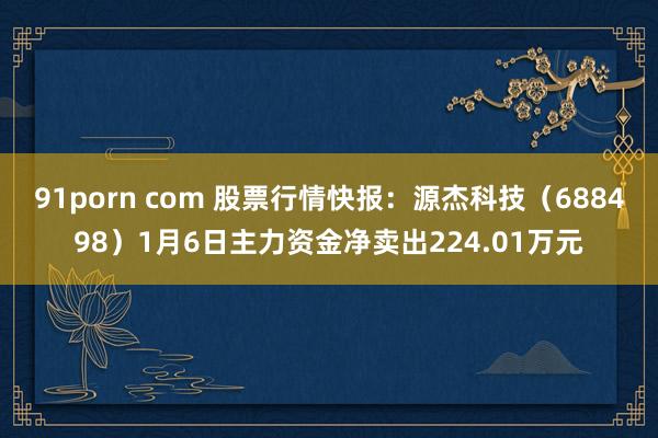 91porn com 股票行情快报：源杰科技（688498）1月6日主力资金净卖出224.01万元