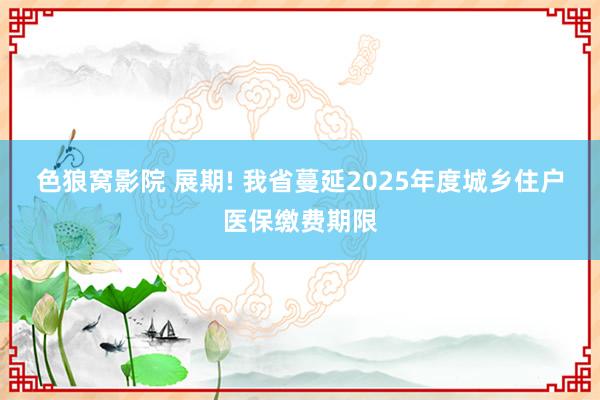 色狼窝影院 展期! 我省蔓延2025年度城乡住户医保缴费期限