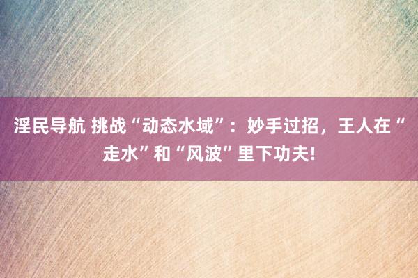 淫民导航 挑战“动态水域”：妙手过招，王人在“走水”和“风波”里下功夫!