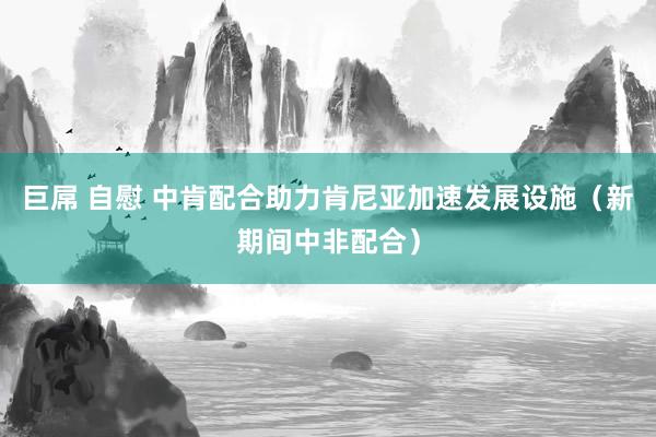 巨屌 自慰 中肯配合助力肯尼亚加速发展设施（新期间中非配合）