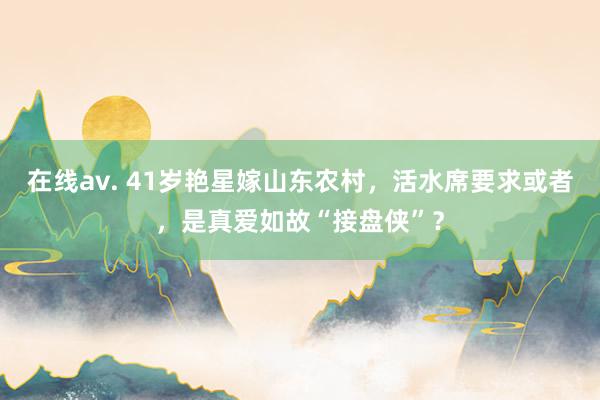 在线av. 41岁艳星嫁山东农村，活水席要求或者，是真爱如故“接盘侠”？