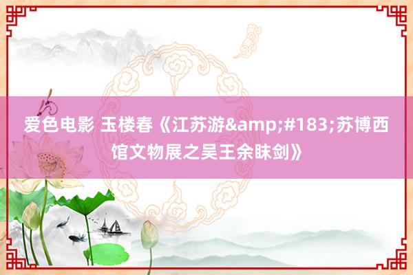 爱色电影 玉楼春《江苏游&#183;苏博西馆文物展之吴王余眜剑》