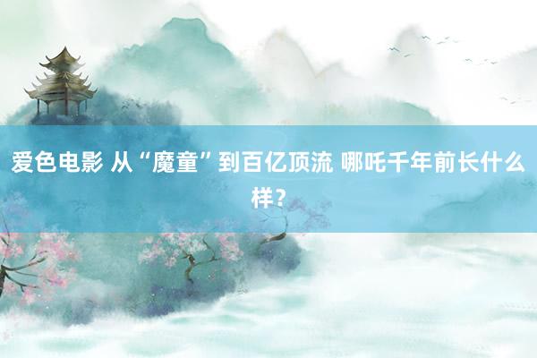 爱色电影 从“魔童”到百亿顶流 哪吒千年前长什么样？