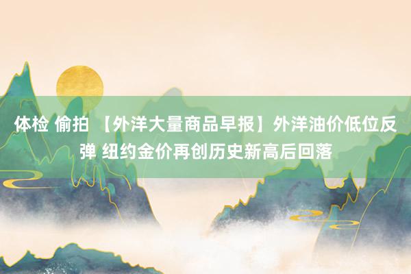 体检 偷拍 【外洋大量商品早报】外洋油价低位反弹 纽约金价再创历史新高后回落