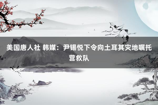 美国唐人社 韩媒：尹锡悦下令向土耳其灾地嘱托营救队