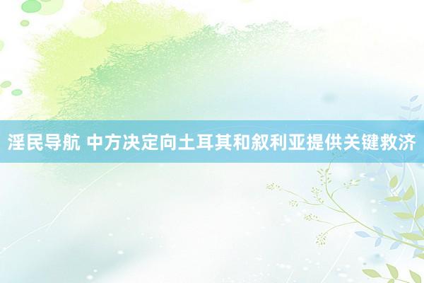淫民导航 中方决定向土耳其和叙利亚提供关键救济