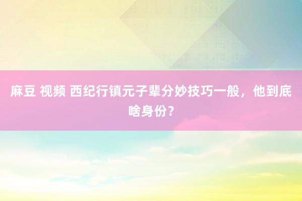 麻豆 视频 西纪行镇元子辈分妙技巧一般，他到底啥身份？
