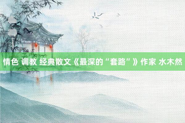 情色 调教 经典散文《最深的“套路”》作家 水木然