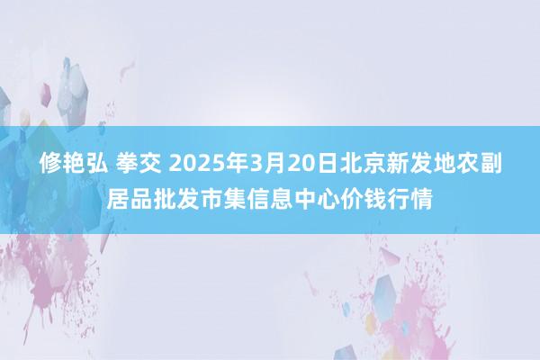 修艳弘 拳交 2025年3月20日北京新发地农副居品批发市集信息中心价钱行情