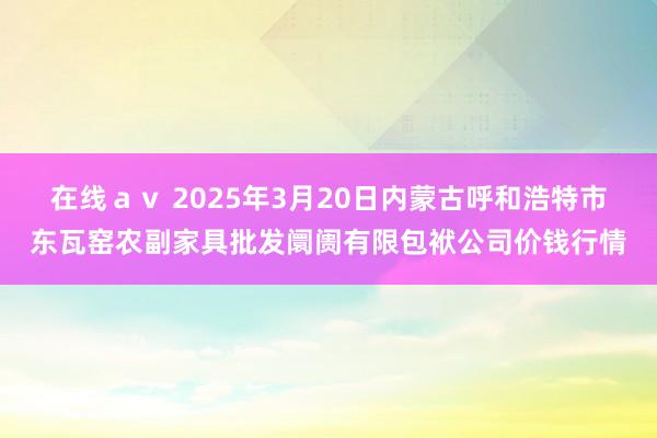 在线av 2025年3月20日内蒙古呼和浩特市东瓦窑农副家具批发阛阓有限包袱公司价钱行情