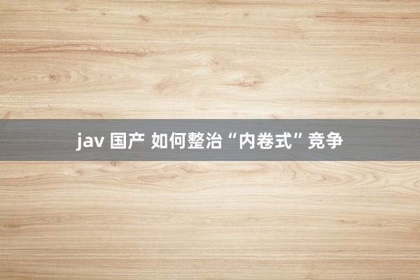 jav 国产 如何整治“内卷式”竞争