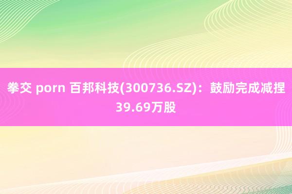 拳交 porn 百邦科技(300736.SZ)：鼓励完成减捏39.69万股