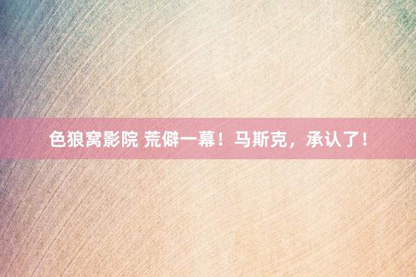 色狼窝影院 荒僻一幕！马斯克，承认了！