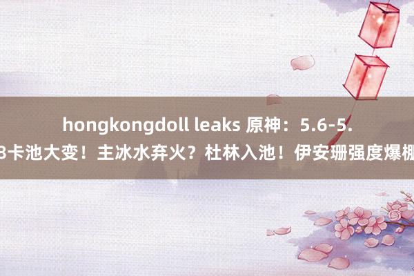 hongkongdoll leaks 原神：5.6-5.8卡池大变！主冰水弃火？杜林入池！伊安珊强度爆棚