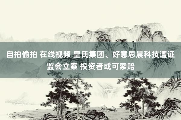 自拍偷拍 在线视频 皇氏集团、好意思晨科技遭证监会立案 投资者或可索赔