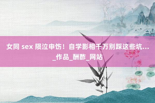 女同 sex 陨泣申饬！自学影相千万别踩这些坑..._作品_酬酢_网站