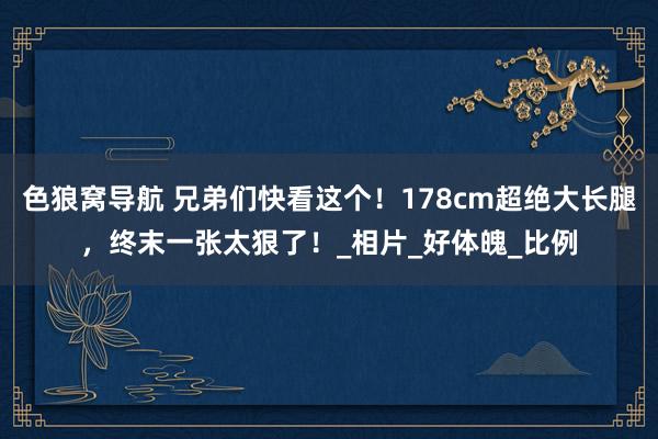 色狼窝导航 兄弟们快看这个！178cm超绝大长腿，终末一张太狠了！_相片_好体魄_比例