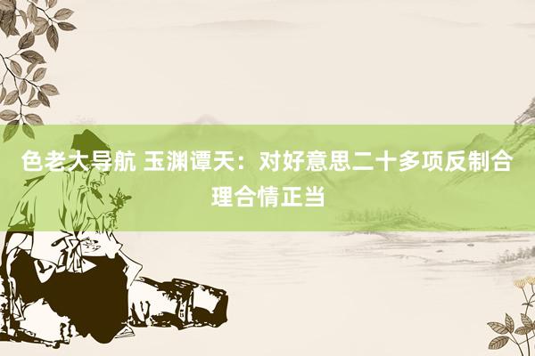色老大导航 玉渊谭天：对好意思二十多项反制合理合情正当
