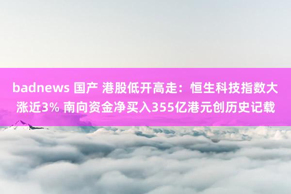 badnews 国产 港股低开高走:恒生科技指数大涨近3% 南向资金净买入355亿港元创历史记载