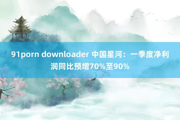91porn downloader 中国星河：一季度净利润同比预增70%至90%