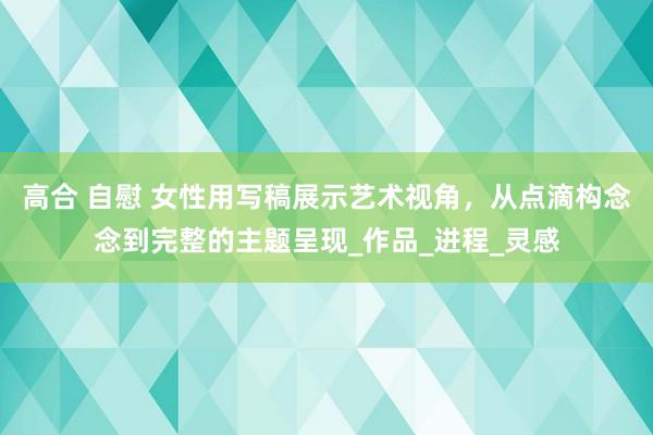 高合 自慰 女性用写稿展示艺术视角，从点滴构念念到完整的主题呈现_作品_进程_灵感