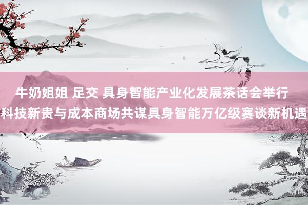 牛奶姐姐 足交 具身智能产业化发展茶话会举行 科技新贵与成本商场共谋具身智能万亿级赛谈新机遇