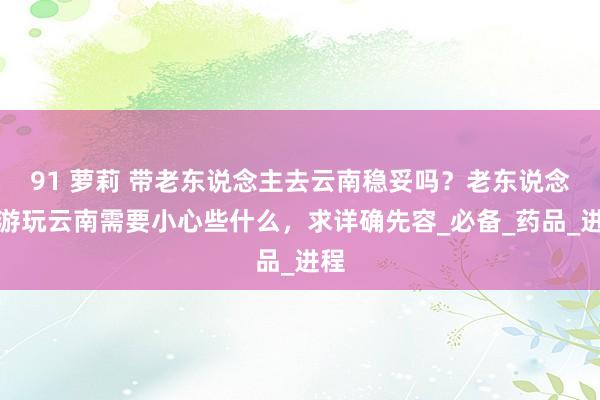 91 萝莉 带老东说念主去云南稳妥吗？老东说念主游玩云南需要小心些什么，求详确先容_必备_药品_进程