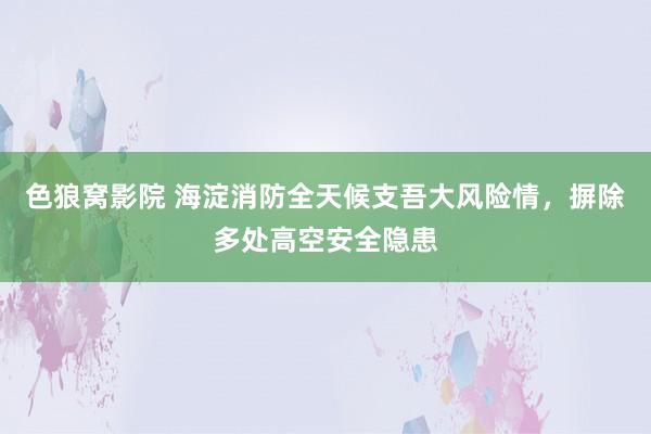 色狼窝影院 海淀消防全天候支吾大风险情，摒除多处高空安全隐患