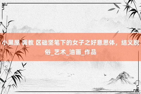 小黑屋 调教 区础坚笔下的女子之好意思体，结义脱俗_艺术_油画_作品