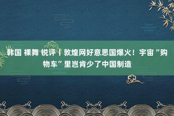 韩国 裸舞 锐评丨敦煌网好意思国爆火！宇宙“购物车”里岂肯少了中国制造