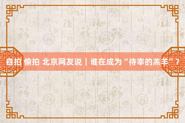 自拍 偷拍 北京网友说｜谁在成为“待宰的羔羊”？