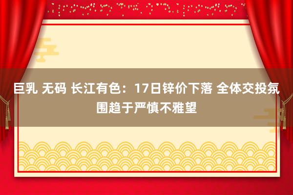 巨乳 无码 长江有色：17日锌价下落 全体交投氛围趋于严慎不雅望