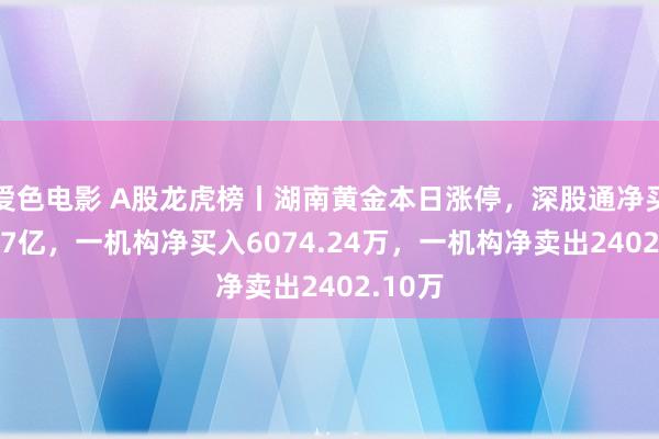 爱色电影 A股龙虎榜丨湖南黄金本日涨停，深股通净买入2.57亿，一机构净买入6074.24万，一机构净卖出2402.10万