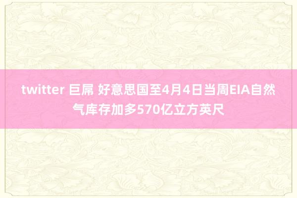 twitter 巨屌 好意思国至4月4日当周EIA自然气库存加多570亿立方英尺