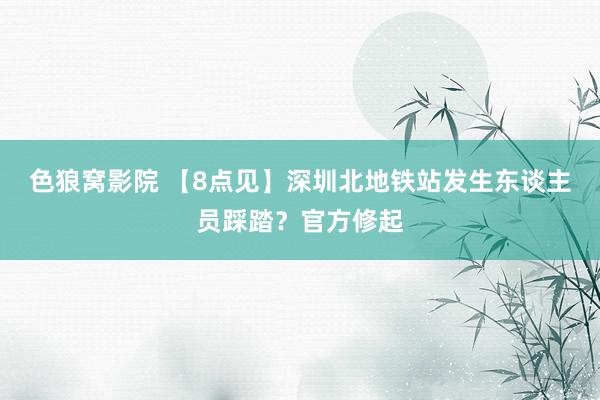 色狼窝影院 【8点见】深圳北地铁站发生东谈主员踩踏？官方修起