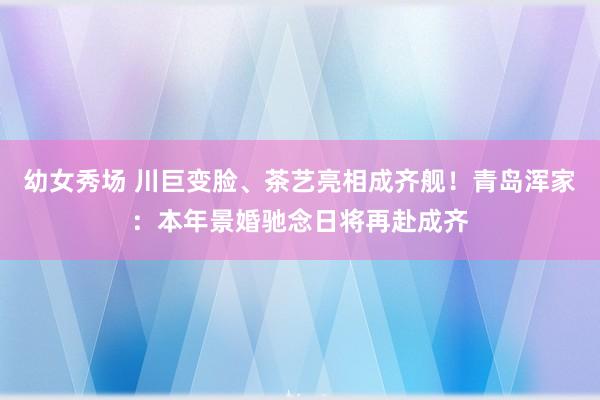 幼女秀场 川巨变脸、茶艺亮相成齐舰！青岛浑家：本年景婚驰念日将再赴成齐