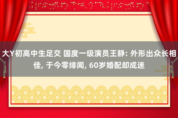 大Y初高中生足交 国度一级演员王静: 外形出众长相佳， 于今零绯闻， 60岁婚配却成迷