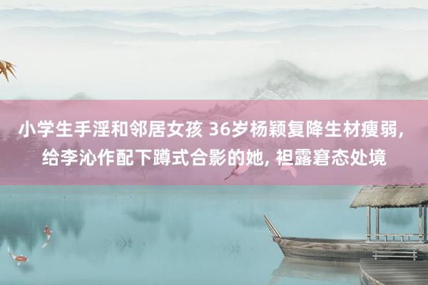 小学生手淫和邻居女孩 36岁杨颖复降生材瘦弱， 给李沁作配下蹲式合影的她， 袒露窘态处境